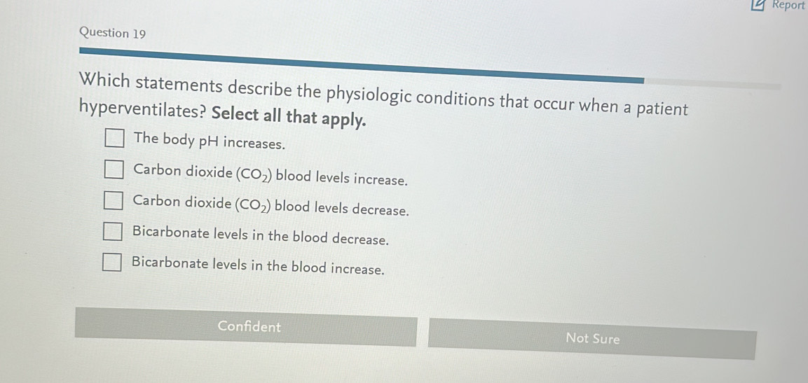 Report
Question 19
Which statements describe the physiologic conditions that occur when a patient
hyperventilates? Select all that apply.
The body pH increases.
Carbon dioxide (CO_2) blood levels increase.
Carbon dioxide (CO_2) blood levels decrease.
Bicarbonate levels in the blood decrease.
Bicarbonate levels in the blood increase.
Confident Not Sure