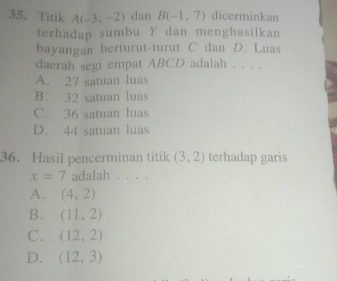 Titik A(-3,-2) dan B(-1,7) dicerminkan
terhadap sumbu Y dan menghasilkan
bayangan berturut-turut C dan D. Luas
daerah segi empat ABCD adalah . . . .
A. 27 satuan luas
B. 32 satuan luas
C. 36 satuan luas
D. 44 satuan luas
36. Hasil pencerminan titik (3,2) terhadap garis
x=7 adalah .. . 。
A. (4,2)
B. (11,2)
C. (12,2)
D. (12,3)