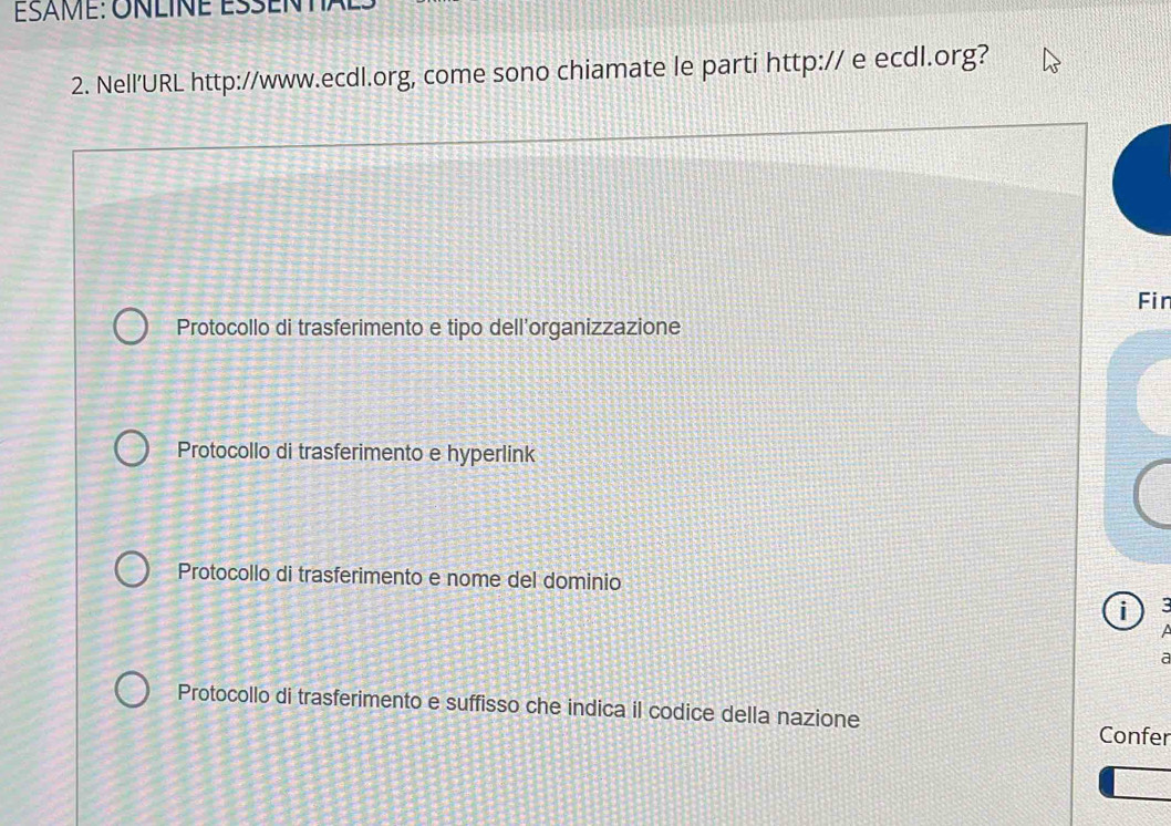 Nell'URL http://www.ecdl.org, come sono chiamate le parti http:// e ecdl.org?
Fin
Protocollo di trasferimento e tipo dell'organizzazione
Protocollo di trasferimento e hyperlink
Protocollo di trasferimento e nome del dominio
i :

a
Protocollo di trasferimento e suffisso che indica il codice della nazione
Confer