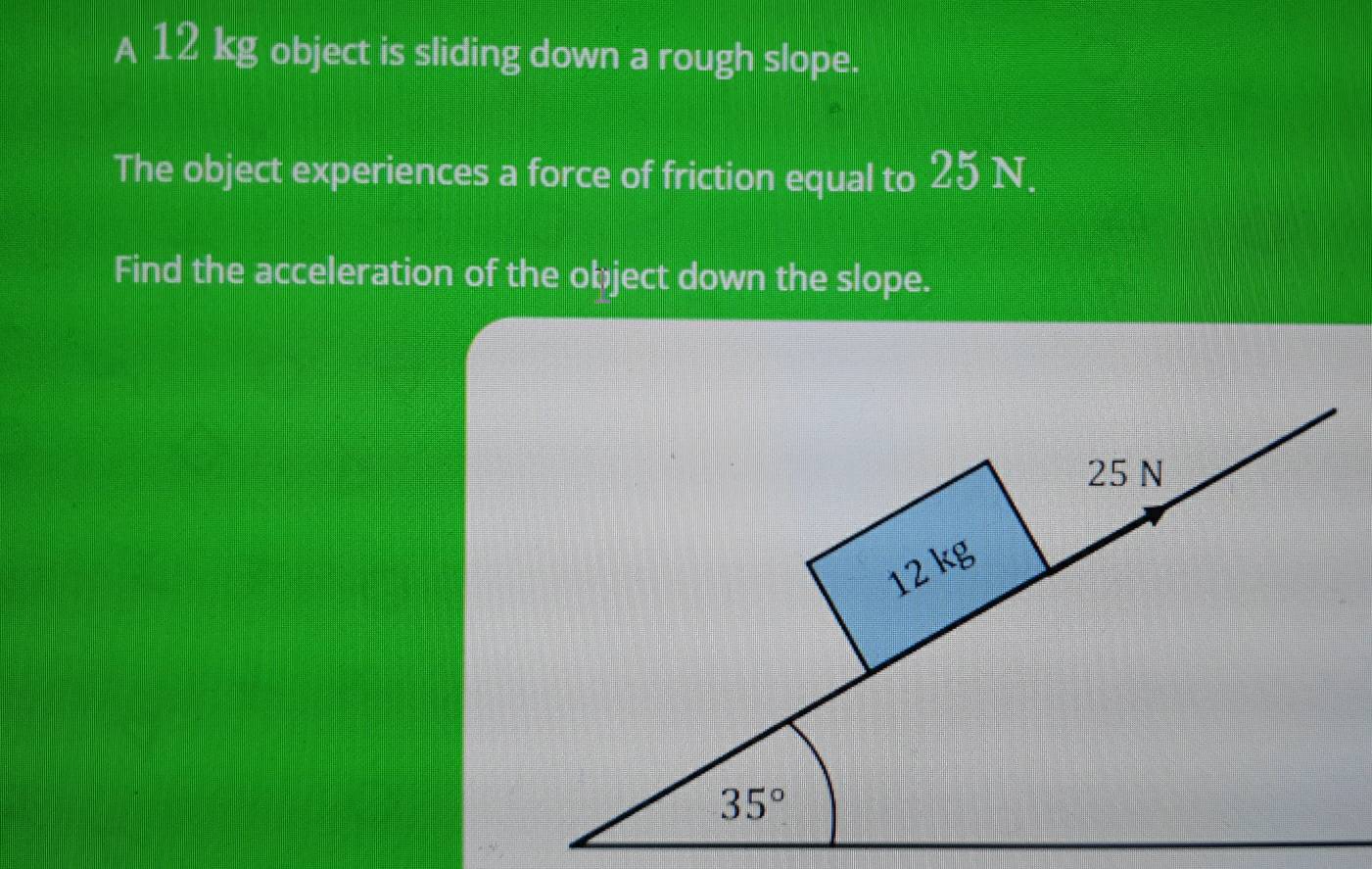 A 12 kg object is sliding down a rough slope.
The object experiences a force of friction equal to 25 N.
Find the acceleration of the object down the slope.