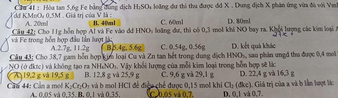 Cầu 41 : Hòa tan 5, 6g Fe bằng dung dịch H_2SO_4 loãng dư thì thu được dd X. Dung dịch X phản ứng vừa đủ với Vmh
dd KMnO₄ 0,5M. Giá trị của V là :
A. 20ml B. 40ml C. 60ml D. 80ml
Câu 42: Cho 11g hỗn hợp Al và Fe vào dd HNO_3 loãng dư, thì có 0,3 mol khí NO bay ra. Khổi lượng các kim loại A
và Fe trong hỗn hợp đầu lần lượt là:
A. 2.7g, 11.2g B 5.4g, 5.6g C. 0.54g, 0.56g D. kết quả khác
Câu 43: Cho 38,7 gam hỗn hợp kim loại Cu và Zn tan hết trong dung dịch HNO_3 , sau phản ưngd thu được 0,4 mol
NO (ở đktc) và không tạo ra NH_4NO_3. Vậy khối lượng của mỗi kim loại trong hỗn hợp sẽ là:
A. 19,2 g và 19,5 g B. 12,8 g và 25, 9 g C. 9,6 g và 29, 1 g D. 22,4 g và 16, 3 g
Cầu 44: Cần a mol K_2Cr_2O_7 và b mol HCl để điều chế được 0,15 mol khí Cl_2(dkc). Giá trị của a và b lần lượt là:
A. 0,05 và 0,35. B. 0, 1 và 0,35. C. 0,05 và 0,7. D. 0,1 và 0,7.