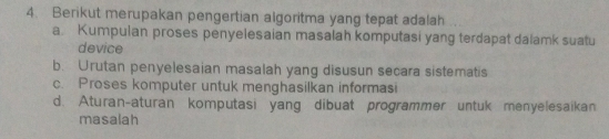 Berikut merupakan pengertian algoritma yang tepat adalah
a. Kumpulan proses penyelesaian masalah komputasi yang terdapat dalamk suatu
device
b. Urutan penyelesaian masalah yang disusun secara sistematis
c. Proses komputer untuk menghasilkan informasi
d. Aturan-aturan komputasi yang dibuat programmer untuk menyelesaikan
masalah