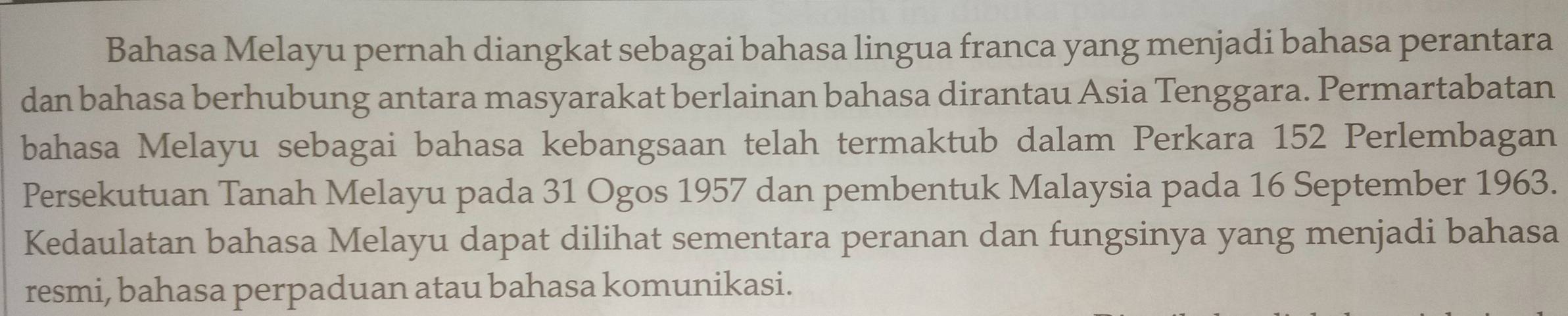 Bahasa Melayu pernah diangkat sebagai bahasa lingua franca yang menjadi bahasa perantara 
dan bahasa berhubung antara masyarakat berlainan bahasa dirantau Asia Tenggara. Permartabatan 
bahasa Melayu sebagai bahasa kebangsaan telah termaktub dalam Perkara 152 Perlembagan 
Persekutuan Tanah Melayu pada 31 Ogos 1957 dan pembentuk Malaysia pada 16 September 1963. 
Kedaulatan bahasa Melayu dapat dilihat sementara peranan dan fungsinya yang menjadi bahasa 
resmi, bahasa perpaduan atau bahasa komunikasi.