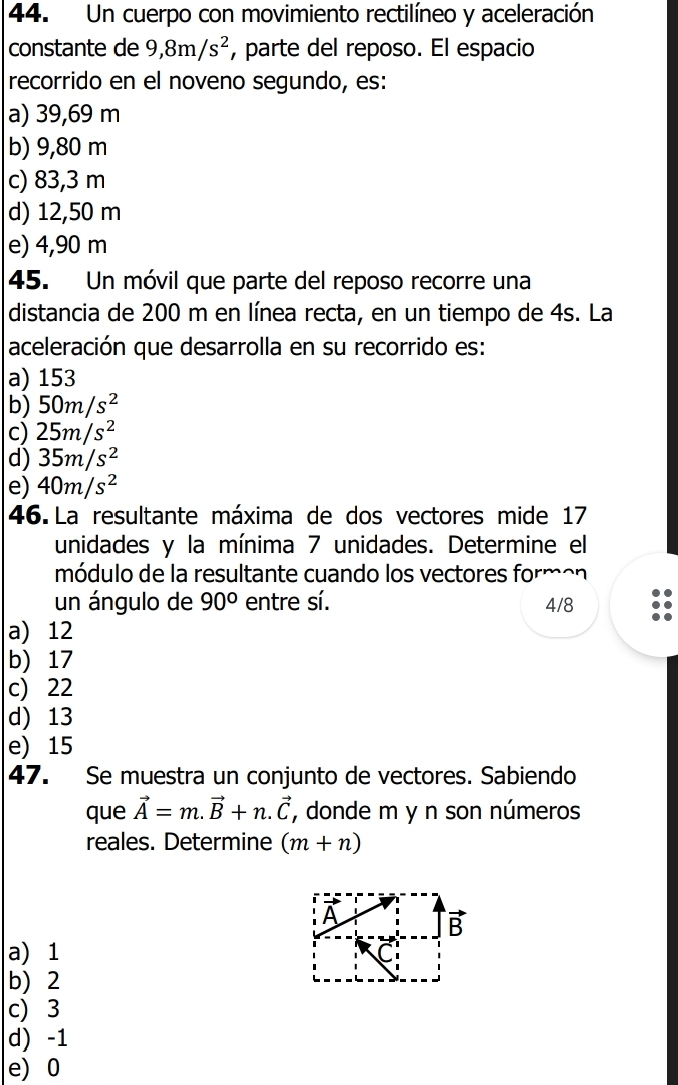 Un cuerpo con movimiento rectilíneo y aceleración
constante de 9, 8m/s^2 , parte del reposo. El espacio
recorrido en el noveno segundo, es:
a) 39,69 m
b) 9,80 m
c) 83,3 m
d) 12,50 m
e) 4,90 m
45. Un móvil que parte del reposo recorre una
distancia de 200 m en línea recta, en un tiempo de 4s. La
aceleración que desarrolla en su recorrido es:
a) 153
b) 50m/s^2
c) 25m/s^2
d) 35m/s^2
e) 40m/s^2
46. La resultante máxima de dos vectores mide 17
unidades y la mínima 7 unidades. Determine el
módulo de la resultante cuando los vectores formon
un ángulo de 90° entre sí. 4/8
a) 12
b) 17
c) 22
d) 13
e) 15
47. Se muestra un conjunto de vectores. Sabiendo
que vector A=m.vector B+n.vector C , donde m y n son números
reales. Determine (m+n)
A
vector B
a 1
b) 2
c) 3
d) -1
e) 0