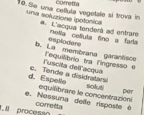 corretta
10.Se una cellula vegetale si trova in
una soluzione ipotonica
a. L'acqua tenderà ad entrare
nella cellula fino a farla
esplodere
b. La membrana garantisce
l'equilibrio tra l'ingresso e
l'uscita dell'acqua
c. Tende a disidratarsi
d. Espelle soluti
per
equilibrare le concentrazioni
e. Nessuna delle risposte è
corretta
. Il process