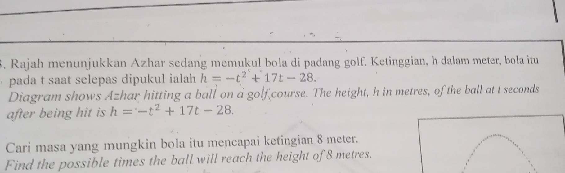 Rajah menunjukkan Azhar sedang memukul bola di padang golf. Ketinggian, h dalam meter, bola itu 
pada t saat selepas dipukul ialah h=-t^2+17t-28. 
Diagram shows Azhar hitting a ball on a golf course. The height, h in metres, of the ball at t seconds
after being hit is h=-t^2+17t-28. 
Cari masa yang mungkin bola itu mencapai ketingian 8 meter. 
Find the possible times the ball will reach the height of 8 metres.