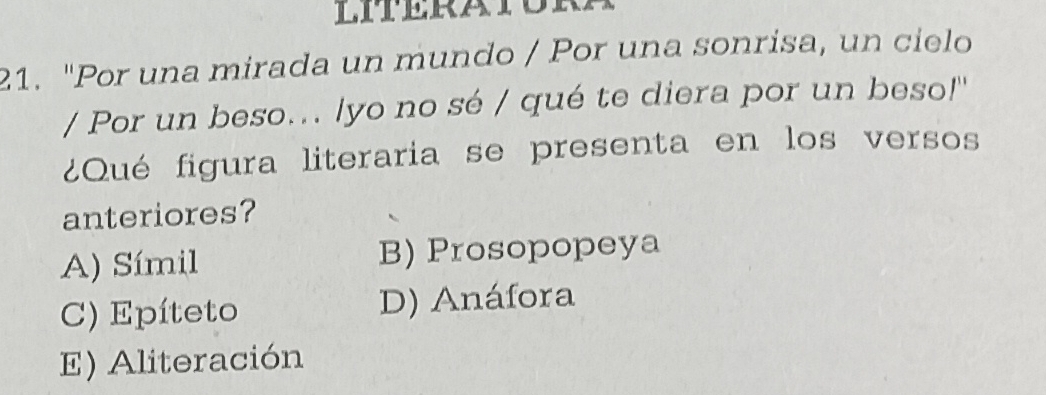 "Por una mirada un mundo / Por una sonrisa, un cielo
/ Por un beso... /yo no sé / qué te diera por un beso!''
¿Qué figura literaria se presenta en los versos
anteriores?
A) Símil B) Prosopopeya
C) Epíteto D) Anáfora
E) Aliteración