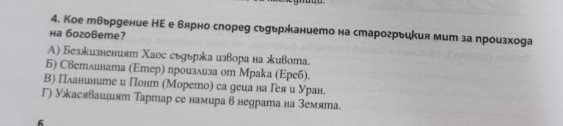 Кое твьруение НΕ е вярно спореу сьуьржанието на старогрьикия мит за произхоgа
на боговеme?
Α) Безжизненият Χаос съдържа извора на живота.
Б) Светлината (Εтер) произлиза оm Мраkа (Εреб).
Β) Πланините и Понт (Морето) са деца на Гея и Уран.
Γ) Ужасявашият Тартар се намира в недрата на земята.
6