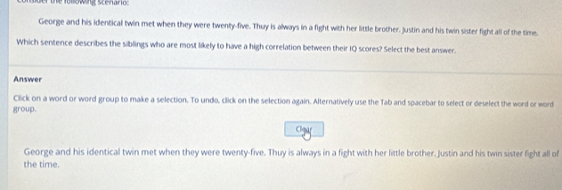 nsder the folowing scenario:
George and his identical twin met when they were twenty-five. Thuy is always in a fight with her little brother. Justin and his twin sister fight all of the time.
Which sentence describes the siblings who are most likely to have a high correlation between their IQ scores? Select the best answer.
Answer
Click on a word or word group to make a selection. To undo, click on the selection again. Alternatively use the Tab and spacebar to select or deselect the word or word
group.
George and his identical twin met when they were twenty-five. Thuy is always in a fight with her little brother. Justin and his twin sister fight all of
the time.