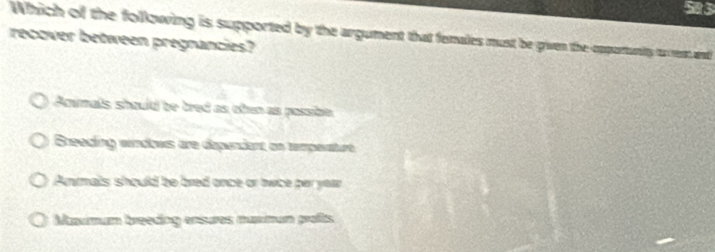 583
Which of the following is supported by the argument that females must be given the-opportanity to reat and
recover between pregnancies?
Animals should be tred as oten as passibn
Breeding windows are dependent on tempevature
Anrmals should be bred once or owice par year
Mavmum breeding ensures maxmun profts.