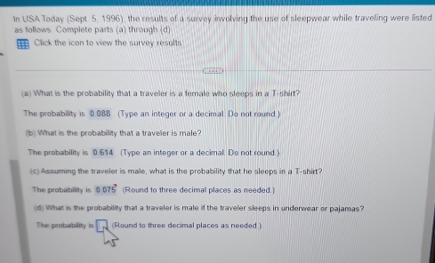 In USA Today (Sept 5, 1996), the results of a survey involving the use of sleepwear while traveling were listed
as follows. Complete parts (a) through (d)
Click the icon to view the survey results
(a) What is the probability that a traveler is a female who sleeps in a T-shirt?
The probability is 0.088 (Type an integer or a decimal. Do not round.)
(b) What is the probability that a traveler is male?
The probability is 0.614 (Type an integer or a decimal. Do not round.)
(c) Assuming the traveler is male, what is the probability that he sleeps in a T-shirt?
The probability is 0.075^, (Round to three decimal places as needed.)
(d) What is the probability that a traveler is male if the traveler sleeps in underwear or pajamas?
The probability is (Round to three decimal places as needed)