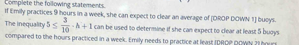 Complete the following statements. 
If Emily practices 9 hours in a week, she can expect to clear an average of [DROP DOWN 1] buoys. 
The inequality 5≤  3/10 · h+1 can be used to determine if she can expect to clear at least 5 buoys
compared to the hours practiced in a week. Emily needs to practice at least [DROP DOWN 21 hours