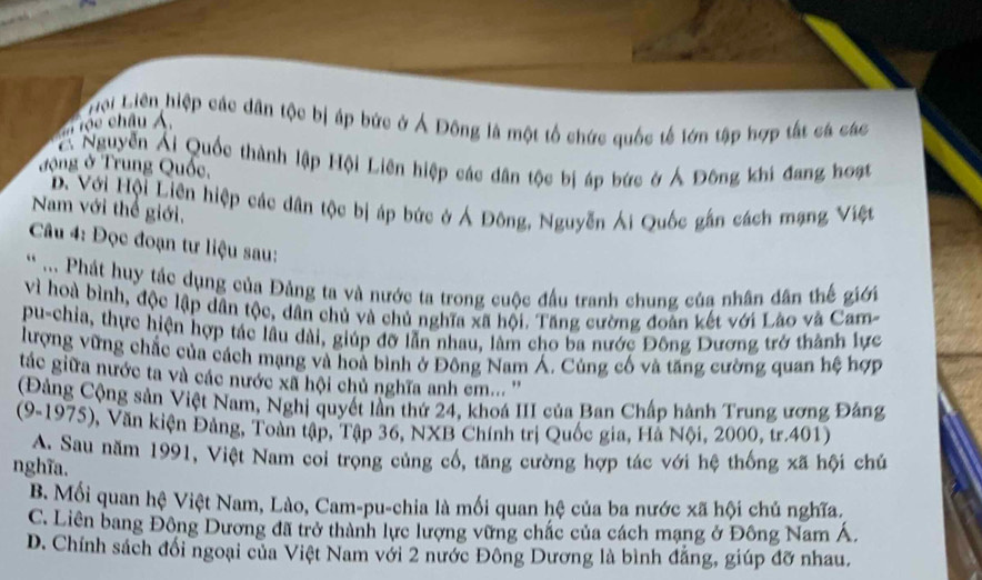 Liới Liên hiệp các dân tộc bị áp bức ở Ả Đông là một tổ chức quốc tế lớn tập hợp tất cá các
rộe châu Á
*  Nguyễn Ái Quốc thành lập Hội Liên hiệp các dân tộc bị áp bức ở Á Đông khi đang hoạt
đ ộng ở Trung Quốc,
D. Với Hội Liên hiệp các dân tộc bị áp bức ở Á Đông, Nguyễn Ái Quốc gần cách mạng Việt
Nam với thể giới,
Câu 4: Đọc đoạn tư liệu sau:
* ... Phát huy tác dụng của Đảng ta và nước ta trong cuộc đầu tranh chung của nhân dân thế giới
vì hoà bình, độc lập dân tộc, dân chủ và chủ nghĩa xã hội. Tăng cường đoàn kết với Lào và Cam-
pu-chia, thực hiện hợp tác lâu dài, giúp đỡ lẫn nhau, làm cho ba nước Đông Dương trở thành lực
lượng vững chắc của cách mạng và hoà bình ở Đông Nam Á. Củng cố và tăng cường quan hệ hợp
tác giữa nước ta và các nước xã hội chủ nghĩa anh em...''
(Đảng Cộng sản Việt Nam, Nghị quyết lần thứ 24, khoá III của Ban Chấp hành Trung ương Đảng
(9-1975), Văn kiện Đảng, Toàn tập, Tập 36, NXB Chính trị Quốc gia, Hà Nội, 2000, tr.401)
A. Sau năm 1991, Việt Nam coi trọng củng cổ, tăng cường hợp tác với hệ thống xã hội chủ
nghĩa.
B. Mồi quan hệ Việt Nam, Lào, Cam-pu-chia là mối quan hệ của ba nước xã hội chủ nghĩa.
C. Liên bang Đông Dương đã trở thành lực lượng vững chắc của cách mạng ở Đông Nam Á.
D. Chính sách đổi ngoại của Việt Nam với 2 nước Đông Dương là bình đẳng, giúp đỡ nhau.