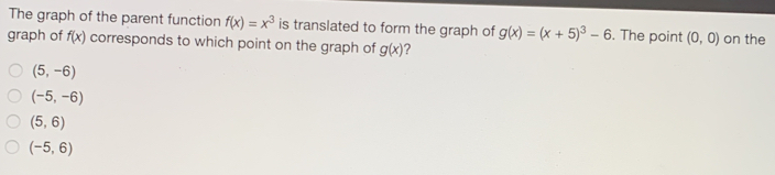 The graph of the parent function f(x)=x^3 is translated to form the graph of g(x)=(x+5)^3-6. The point (0,0)
graph of f(x) corresponds to which point on the graph of g(x) 2 on the
(5,-6)
(-5,-6)
(5,6)
(-5,6)