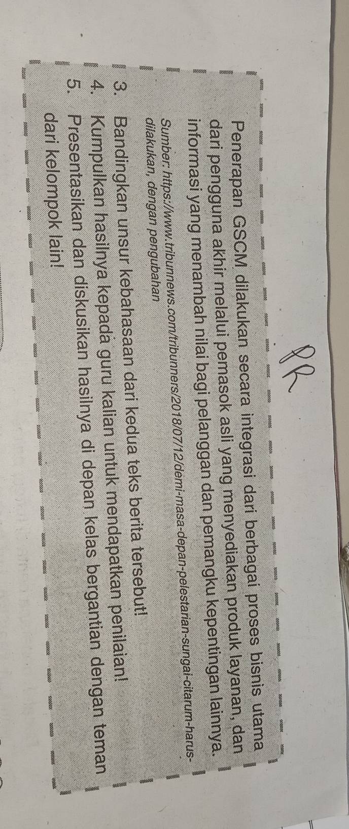 Penerapan GSCM dilakukan secara integrasi dari berbagai proses bisnis utama 
dari pengguna akhir melalui pemasok asli yang menyediakan produk layanan, dan 
informasi yang menambah nilai bagi pelanggan dan pemangku kepentingan lainnya. 
Sumber: https://www.tribunnews.com/tribunners/2018/07/12/démi-masa-depan-pelestarian-sungai-citarum-harus- 
dilakukan, dengan pengubahan 
3. Bandingkan unsur kebahasaan dari kedua teks berita tersebut! 
4. Kumpulkan hasilnya kepada guru kalian untuk mendapatkan penilaian! 
5. Presentasikan dan diskusikan hasilnya di depan kelas bergantian dengan teman 
dari kelompok lain!