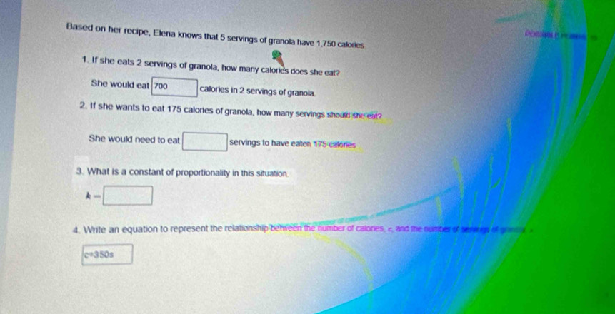 Based on her recipe, Elena knows that 5 servings of granola have 1.750 calories
1. If she eals 2 servings of granola, how many calories does she eat? 
She would eat 700 calories in 2 servings of granola. 
2. If she wants to eat 175 calories of granola, how many servings should she eat? 
She would need to eat □ servings to have eaten 175 calonies 
3. What is a constant of proportionality in this situation.
k-□
4. Write an equation to represent the relationship between the number of calones, 2, and the number of servns of gont
c=350s
