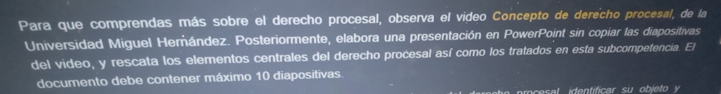 Para que comprendas más sobre el derecho procesal, observa el video Concepto de derecho procesal, de la 
Universidad Miguel Herández. Posteriormente, elabora una presentación en PowerPoint sin copiar las diapositivas 
del video, y rescata los elementos centrales del derecho procesal así como los tratados en esta subcompetencia. El 
documento debe contener máximo 10 diapositivas. 
es identificar su objeto y