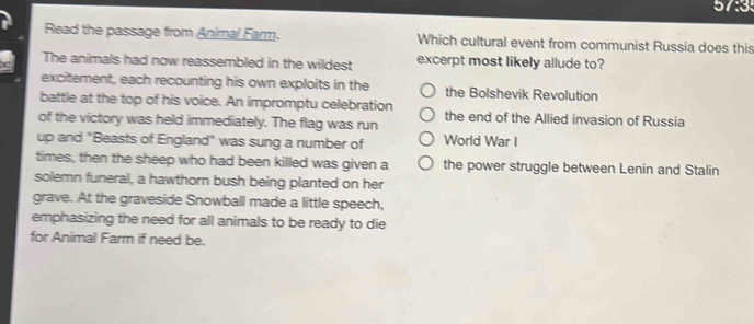 Read the passage from Animal Farm. Which cultural event from communist Russia does this
The animals had now reassembled in the wildest excerpt most likely allude to?
excitement, each recounting his own exploits in the the Bolshevik Revolution
battle at the top of his voice. An impromptu celebration
of the victory was held immediately. The flag was run the end of the Allied invasion of Russia
up and "Beasts of England" was sung a number of World War I
times, then the sheep who had been killed was given a the power struggle between Lenin and Stalin
solemn funeral, a hawthorn bush being planted on her
grave. At the graveside Snowball made a little speech,
emphasizing the need for all animals to be ready to die
for Animal Farm if need be.