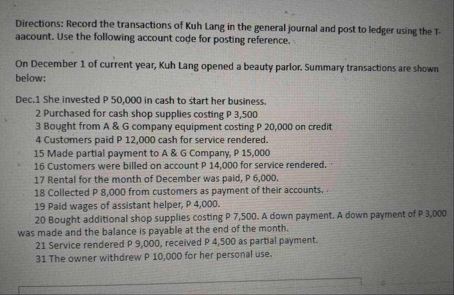 Directions: Record the transactions of Kuh Lang in the general journal and post to ledger using the T- 
aacount. Use the following account code for posting reference. 
On December 1 of current year, Kuh Lang opened a beauty parlor. Summary transactions are shown 
below: 
Dec.1 She invested P 50,000 in cash to start her business. 
2 Purchased for cash shop supplies costing P 3,500
3 Bought from A & G company equipment costing P 20,000 on credit 
4 Customers paid P 12,000 cash for service rendered. 
15 Made partial payment to A & G Company, P 15,000
16 Customers were billed on account P 14,000 for service rendered. 
17 Rental for the month of December was paid, P 6,000. 
18 Collected P 8,000 from customers as payment of their accounts. 
19 Paid wages of assistant helper, P 4,000. 
20 Bought additional shop supplies costing P 7,500. A down payment. A down payment of P 3,000
was made and the balance is payable at the end of the month. 
21 Service rendered P 9,000, received P 4,500 as partial payment. 
31 The owner withdrew P 10,000 for her personal use.