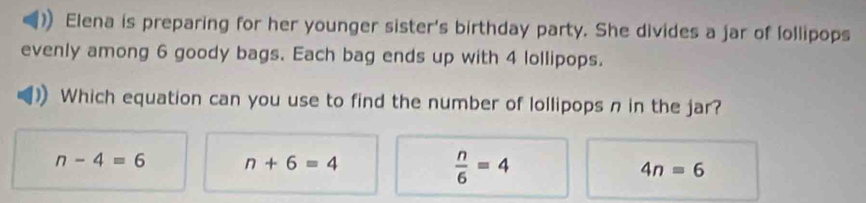 Elena is preparing for her younger sister's birthday party. She divides a jar of lollipops
evenly among 6 goody bags. Each bag ends up with 4 lollipops.
Which equation can you use to find the number of lollipops n in the jar?
n-4=6 n+6=4
 n/6 =4
4n=6