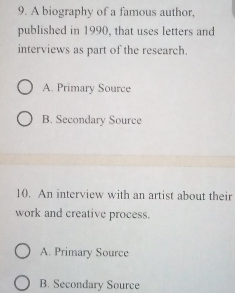 A biography of a famous author,
published in 1990, that uses letters and
interviews as part of the research.
A. Primary Source
B. Secondary Source
10. An interview with an artist about their
work and creative process.
A. Primary Source
B. Secondary Source