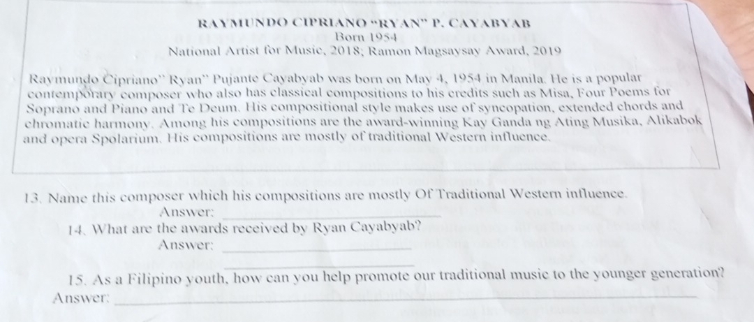 RAYMUNDO CIPRIANO “RYAN” P. CAYABYAB 
Born 1954 
National Artist for Music, 2018; Ramon Magsaysay Award, 2019 
Raymundo Cipriano'' Ryan'' Pujante Cayabyab was born on May 4, 1954 in Manila. He is a popular 
contemporary composer who also has classical compositions to his credits such as Misa, Four Poems for 
Soprano and Piano and Te Deum. His compositional style makes use of syncopation, extended chords and 
chromatic harmony. Among his compositions are the award-winning Kay Ganda ng Ating Musika, Alikabok 
and opera Spolarium. His compositions are mostly of traditional Western influence. 
13. Name this composer which his compositions are mostly Of Traditional Western influence. 
Answer:_ 
14. What are the awards received by Ryan Cayabyab? 
Answer:_ 
_ 
15. As a Filipino youth, how can you help promote our traditional music to the younger generation? 
Answer:_