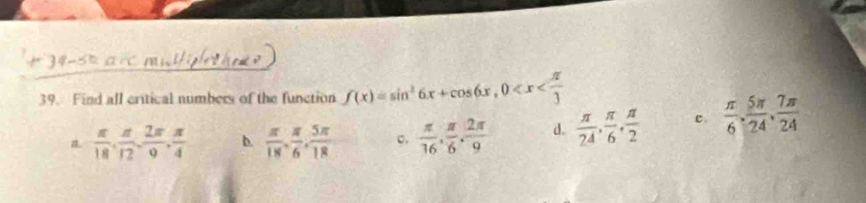 Find all critical numbers of the function f(x)=sin^26x+cos 6x, 0
 π /18 ,  π /12 ,  2π /9 ,  π /4  b.  π /18 ,  π /6 ,  5π /18  c.  π /16 ,  π /6 ,  2π /9  d.  π /24 ,  π /6 ,  π /2  c.  π /6 ,  5π /24 ,  7π /24 