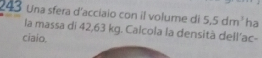 243 Una sfera d'acciaio con il volume di 5,5dm^3 ha 
la massa di 42,63 kg. Calcola la densità dell’ac- 
ciaio.