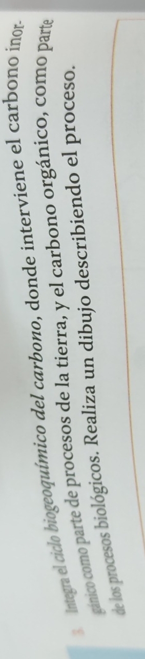 Integra el ciclo biogeoquímico del carbono, donde interviene el carbono inor- 
gánico como parte de procesos de la tierra, y el carbono orgánico, como parte 
de los procesos biológicos. Realiza un dibujo describiendo el proceso.