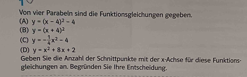 Von vier Parabeln sind die Funktionsgleichungen gegeben.
(A) y=(x-4)^2-4
(B) y=(x+4)^2
(C) y=- 1/4 x^2-4
(D) y=x^2+8x+2
Geben Sie die Anzahl der Schnittpunkte mit der x -Achse für diese Funktions-
gleichungen an. Begründen Sie Ihre Entscheidung.