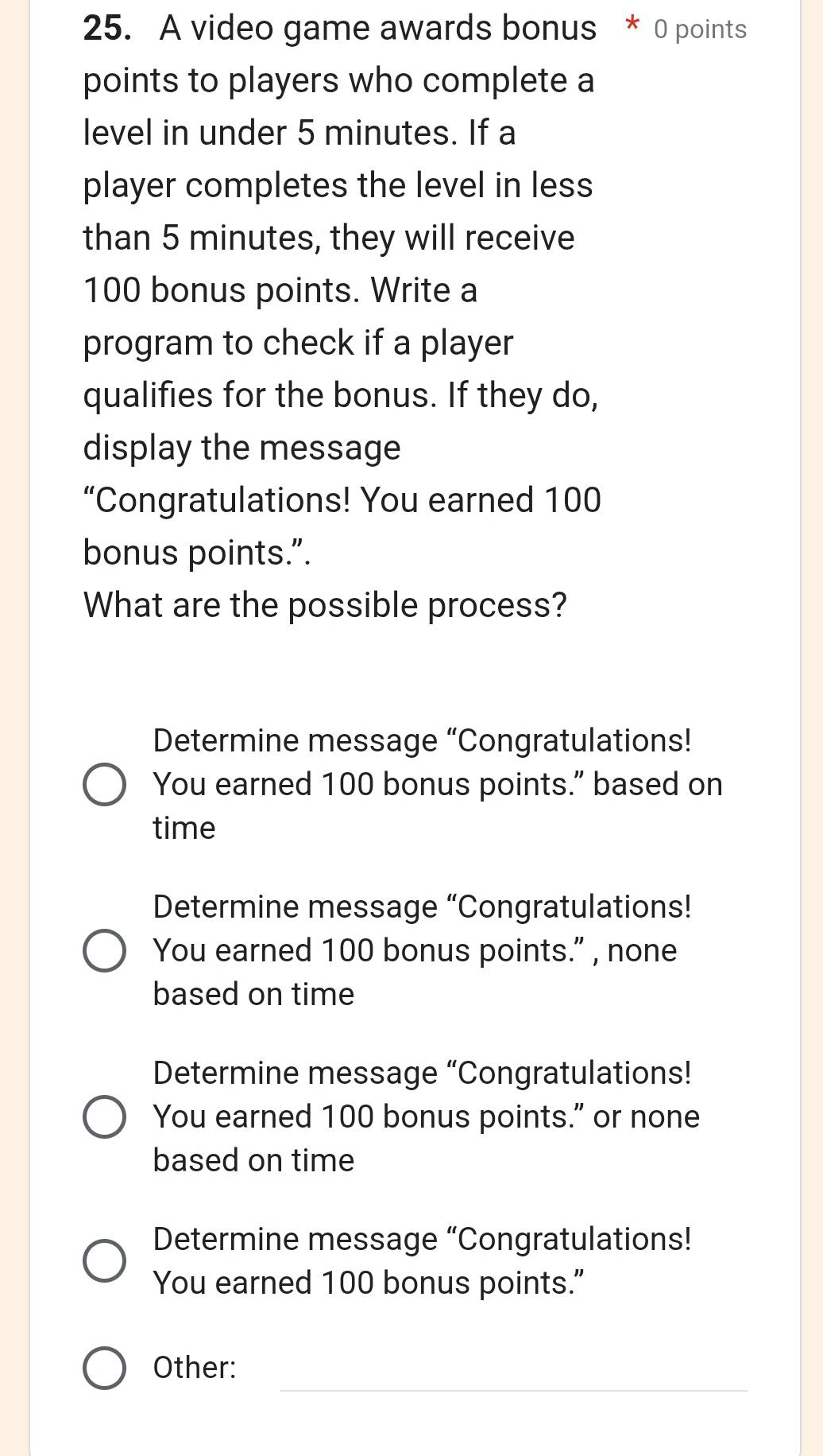 A video game awards bonus * 0 points
points to players who complete a
level in under 5 minutes. If a
player completes the level in less
than 5 minutes, they will receive
100 bonus points. Write a
program to check if a player
qualifies for the bonus. If they do,
display the message
“Congratulations! You earned 100
bonus points.”.
What are the possible process?
Determine message “Congratulations!
You earned 100 bonus points.” based on
time
Determine message “Congratulations!
You earned 100 bonus points.” , none
based on time
Determine message “Congratulations!
You earned 100 bonus points." or none
based on time
Determine message “Congratulations!
You earned 100 bonus points."
_
Other: