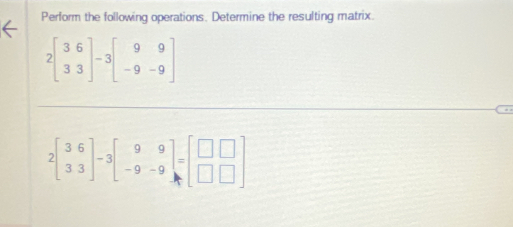 Perform the following operations. Determine the resulting matrix.
2beginbmatrix 3&6 3&3endbmatrix -3beginbmatrix 9&9 -9&-9endbmatrix
2beginbmatrix 3&6 3&3endbmatrix -3beginbmatrix 9&9 -9&-9endbmatrix =beginbmatrix □ &□  □ &□ endbmatrix