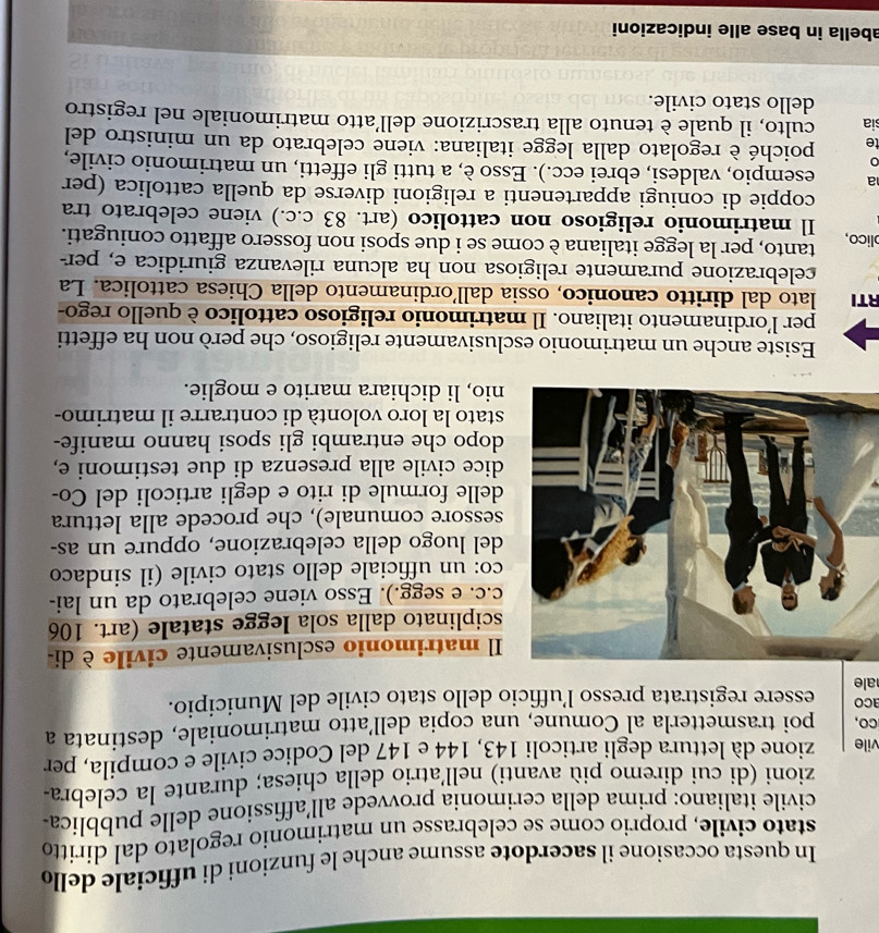 In questa occasione il sacerdote assume anche le funzioni di ufficiale dello
stato civile, proprio come se celebrasse un matrimonio regolato dal diritto
civile italiano: prima della cerimonia provvede all’affissione delle pubblica
zioni (di cui diremo più avanti) nell'atrio della chiesa; durante la celebra-
vile zione dà lettura degli articoli 143, 144 e 147 del Codice civile e compila, per
cO, poi trasmetterla al Comune, una copia dell’atto matrimoniale, destinata a
aco
ale essere registrata presso l’ufficio dello stato civile del Municipio.
l matrimonio esclusivamente civile è di-
ciplinato dalla sola legge statale (art. 106
c. e segg.). Esso viene celebrato da un lai-
o: un ufficiale dello stato civile (il sindaco
el luogo della celebrazione, oppure un as-
essore comunale), che procede alla lettura
elle formule di rito e degli articoli del Co-
ice civile alla presenza di due testimoni e,
opo che entrambi gli sposi hanno manife-
tato la loro volontà di contrarre il matrimo-
io, li dichiara marito e moglie.
Esiste anche un matrimonio esclusivamente religioso, che però non ha effetti
per l'ordinamento italiano. Il matrimonio religioso cattolico è quello rego-
RTI lato dal diritto canonico, ossia dall’ordinamento della Chiesa cattolica. La
celebrazione puramente religiosa non ha alcuna rilevanza giuridica e, per-
lico, tanto, per la legge italiana è come se i due sposi non fossero affatto coniugati.
Il matrimonio religioso non cattolico (art. 83 c.c.) viene celebrato tra
coppie di coniugi appartenenti a religioni diverse da quella cattolica (per
a esempio, valdesi, ebrei ecc.). Esso è, a tutti gli effetti, un matrimonio civile,
0
te poiché è regolato dalla legge italiana: viene celebrato da un ministro del
sia culto, il quale è tenuto alla trascrizione dell’atto matrimoniale nel registro
dello stato civile.
abella in base alle indicazioni