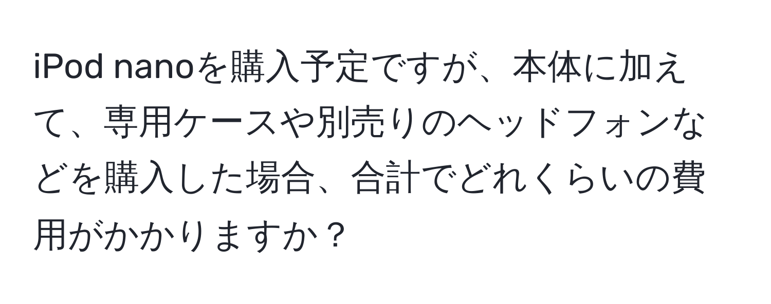 iPod nanoを購入予定ですが、本体に加えて、専用ケースや別売りのヘッドフォンなどを購入した場合、合計でどれくらいの費用がかかりますか？