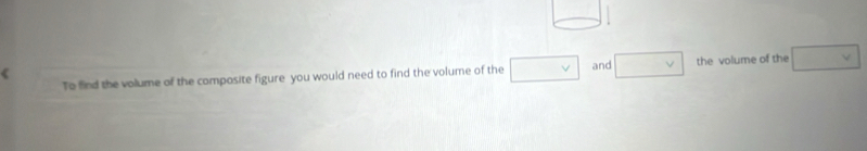 square 
To find the volume of the composite figure you would need to find the volume of the □ and □ v the volume of the □ v