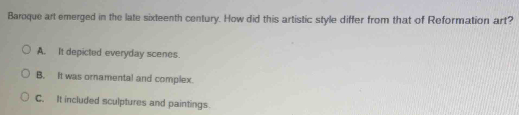 Baroque art emerged in the late sixteenth century. How did this artistic style differ from that of Reformation art?
A. It depicted everyday scenes.
B. It was ornamental and complex.
C. It included sculptures and paintings.