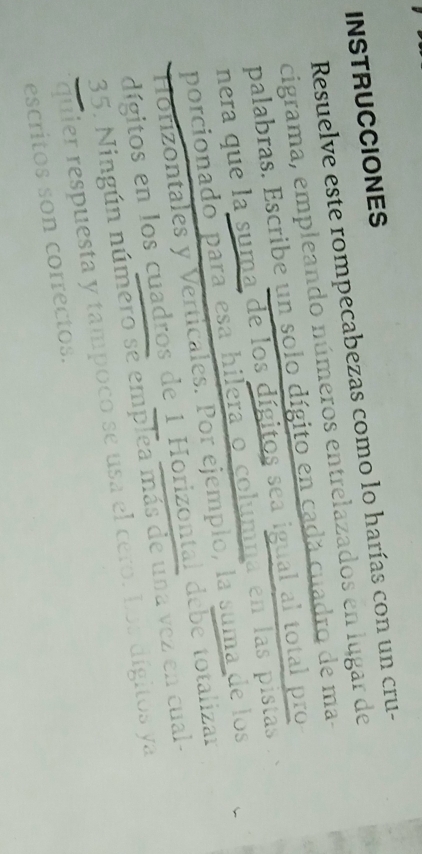 INSTRUCCIONES 
Resuelve este rompecabezas como lo harías con un cru- 
cigrama, empleando números entrelazados en lugar de 
palabras. Escribe un solo dígito en cadá cuadro de ma- 
nera que la suma de los dígitos sea igual al total pro 
porcionado para esa hilera o columna en las pistas 
Hórizontales y Verticales. Por ejemplo, la suma de los 
dígitos en los cuadros de 1 Horizontal debe totalizar 
35. Ningún número se emplea más de una vez en cual- 
quier respuesta y tampoco se usa el cero. Los dígitos ya 
escritos son correctos.