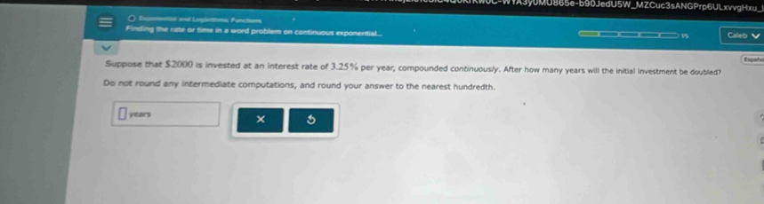 W1A3y0MU865e-b90JedU5W_MZCuc3sANGPrp6ULxvvgHxu_ 
O Eo and Legiehon fncton 
Finding the rate or time in a word problem on continuous exponential.. ———— 15 Caleb 
Españo 
Suppose that $2000 is invested at an interest rate of 3.25% per year, compounded continuous/ y. After how many years will the initial investment be doubled? 
Do not round any intermediate computations, and round your answer to the nearest hundredth.
years
×