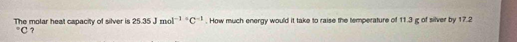 The molar heat capacity of silver is 25.35Jmol^((-1)°C^-1). How much energy would it take to raise the temperature of 11.3 g of silver by 17.2°C ?