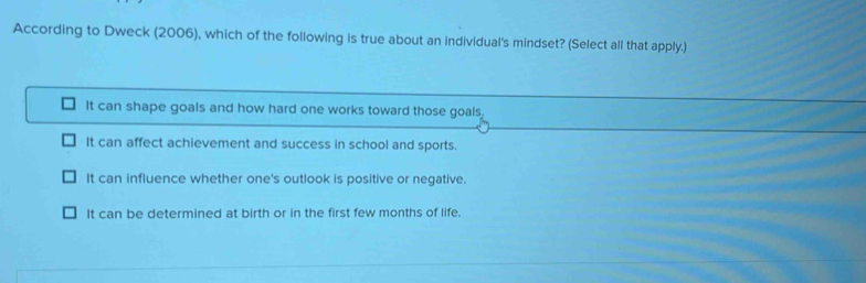 According to Dweck (2006), which of the following is true about an individual's mindset? (Select all that apply.)
It can shape goals and how hard one works toward those goals
It can affect achievement and success in school and sports.
It can influence whether one's outlook is positive or negative.
It can be determined at birth or in the first few months of life.