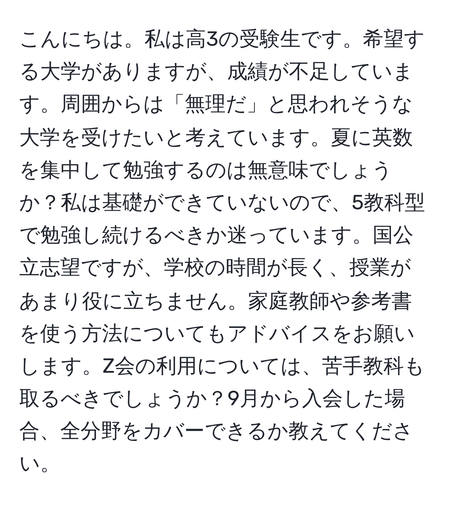 こんにちは。私は高3の受験生です。希望する大学がありますが、成績が不足しています。周囲からは「無理だ」と思われそうな大学を受けたいと考えています。夏に英数を集中して勉強するのは無意味でしょうか？私は基礎ができていないので、5教科型で勉強し続けるべきか迷っています。国公立志望ですが、学校の時間が長く、授業があまり役に立ちません。家庭教師や参考書を使う方法についてもアドバイスをお願いします。Z会の利用については、苦手教科も取るべきでしょうか？9月から入会した場合、全分野をカバーできるか教えてください。