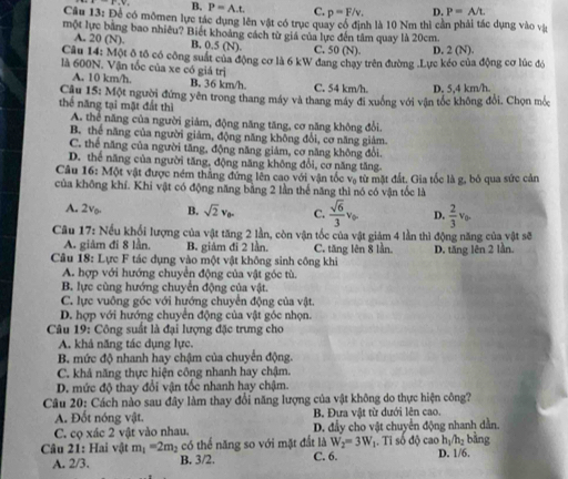 B. P=A.t. C. p=F/v. D. P=A/t.
Câu 13: Để có mômen lực tác dụng lên vật có trục quay có định là 10 Nm thì cản phải tác dụng vào và
một lực bằng bao nhiêu? Biết khoảng cách từ giá của lực đến tâm quay là 20cm.
A. 20 (N). B. 0.5 (N). C. 50(N) D. 20
Câu 14: Một ô tổ có công suất của động cơ là 6 kW đang chạy trên đường .Lực kéo của động cơ lúc đó
là 600N. Vận tốc của xe có giả trị
A. 10 km/h. B. 36 km/h. C. 54 km/h.
Câu 15: Một người đứng yên trong thang máy và thang máy đi xuống với vận tốc không đổi. Chọn mốc D. 5,4 km/h
thể năng tại mặt đất thì
A. thể năng của người giảm, động năng tăng, cơ năng không đổi.
B. thể năng của người giảm, động năng không đổi, cơ năng giảm.
C. thể năng của người tăng, động năng giám, cơ năng không đổi.
D. thể năng của người tăng, động năng không đổi, cơ năng tăng.
Câu 16: Một vật được ném thắng đứng lên cao với vận tốc vợ từ mặt đất. Gia tốc là g, bỏ qua sức cản
của không khí. Khi vật có động năng bằng 2 lần thế năng thì nó có vận tốc là
A. 2v. B. sqrt(2)v_0. C.  sqrt(6)/3 v_0. D.  2/3 v_0.
Câu 17: Nếu khối lượng của vật tăng 2 lần, còn vận tốc của vật giảm 4 lần thì động năng của vật sẽ
A. giảm đi 8 lần. B. giám đi 2 lần. C. tăng lên 8 lần.
Câu 18: Lực F tác dụng vào một vật không sinh công khi D. tăng lên 2 lần.
A. hợp với hướng chuyển động của vật góc tù.
B. lực cùng hướng chuyển động của v(it.
C. lực vuông góc với hướng chuyển động của vật.
D. hợp với hướng chuyển động của vật góc nhọn.
Câu 19: Công suất là đại lượng đặc trưng cho
A. khả năng tác dụng lực.
B. mức độ nhanh hay chậm của chuyển động.
C. khả năng thực hiện công nhanh hay chậm.
D. mức độ thay đổi vận tốc nhanh hay chậm.
Câu 20: Cách nào sau đây làm thay đổi năng lượng của vật không do thực hiện công?
A. Đốt nóng vật. B. Đưa vật từ dưới lên cao.
C. cọ xác 2 vật vào nhau. D. đẩy cho vật chuyển động nhanh dằn.
h_1/h_2 bǎng
Câu 21: Hai vật m_1=2m_2 có thể năng so với mặt đất là W_2=3W_1. Tỉ số độ cao D. 1/6.
A. 2/3. B. 3/2. C. 6.