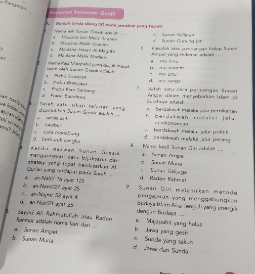 Pangeran_
_
Asesmen Semester Ganjil
A  Berilah tanda silang (X) pada jawaban yang tepat
` Nama asli Sunan Gresik adalah .... c. Sunan Kalijaga
a. Maulana bin Malik Ibrahim
b. Maulana Malik Ibrahim d. Sunan Gunung jati
? c. Mauïana Hasan Al-Magribi 6. Falsafah atau pandangan hidup Sunan
d. Mauïana Malik Madani Ampel yang terkenal adalah ...
n !
Nama Raja Majapahit yang diajak masuk a mo limo
Islam oleh Sunan Gresik adalah … e. mo pitu b. mo nenem
a. Prabu Sriwijaya d. mo sanga
b. Prabu Brawijaya
c Prabu Kian Santang 7. Salah satu cara perjuangan Sunan
d. Prabu Baladewa Surabaya adalah .... Ampel dalam menyebarkan Islam di
an nasib l B. Salah satu sikap teladan yan a. berdakwah melalui jalur pernikahan
dicontohkan Sunan Gresik adalah .... b. b er d ak w ah m e l al ui j a l u r
ua kebütüłe ajaran Isla . b. takabur
a. welas asih perekonomian
gai seorang
c. berdakwah melalui jalur politik
ma? Jead
c. suka menabung d. berdakwah melalui jalur perang
d. berburuk sangka 8. Nama kecil Sunan Giri adalah ....
4. Ketika dakwah Sunan Gresik a. Sunan Ampel
menggunakan cara bijaksana dan b. Sunan Muria
strategi yang tepat berdasarkan Al- c. Sunan Kalijaga
Qur'an yang terdapat pada Surah d. Raden Rahmat
a. an Naḥl/ 16 ayat 125
b. an-Nami/27 ayat 25 9. Sunan Giri melahirkan metode
pengajaran yang menggabungkan
c. an-Najm/ 53 ayat 4 budaya Islam Asia Tengah yang energik
d. an-Nür/24 ayat 25 dengan budaya ....
5. Sayyid Ali Rahmatullah atau Raden a. Majapahit yang halus
Rahmat adalah nama lain dari .... b. Jawa yang gesit
a. Sunan Ampel c. Sunda yang tekun
b. Sunan Muria d. Jawa dan Sunda
