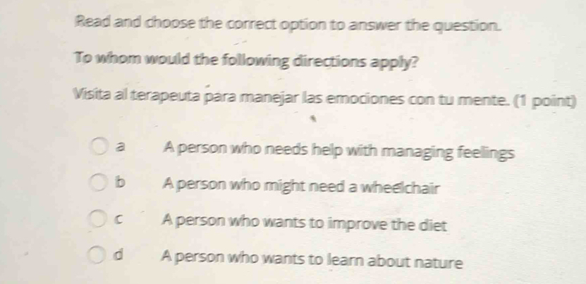 Read and choose the correct option to answer the question.
To whom would the following directions apply?
Visita al terapeuta para manejar las emociones con tu mente. (1 point)
a A person who needs help with managing feelings
b A person who might need a wheelchair
c A person who wants to improve the diet
d A person who wants to learn about nature