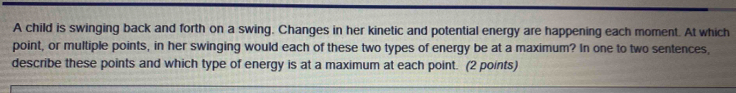 A child is swinging back and forth on a swing. Changes in her kinetic and potential energy are happening each moment. At which 
point, or multiple points, in her swinging would each of these two types of energy be at a maximum? In one to two sentences, 
describe these points and which type of energy is at a maximum at each point. (2 points)