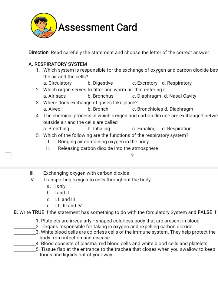 Assessment Card
Direction: Read carefully the statement and choose the letter of the correct answer.
A. RESPIRATORY SYSTEM
1. Which system is responsible for the exchange of oxygen and carbon dioxide bet
the air and the cells?
a. Circulatory b. Digestive c. Excretory d. Respiratory
2. Which organ serves to filter and warm air that entering it.
a. Air sacs b. Bronchus c. Diaphragm d. Nasal Cavity
3. Where does exchange of gases take place?
a. Alveoli b. Bronchi c. Bronchioles d. Diaphragm
4. The chemical process in which oxygen and carbon dioxide are exchanged betwe
outside air and the cells are called
a. Breathing b. Inhaling c. Exhaling d. Respiration
5. Which of the following are the functions of the respiratory system?
I. Bringing air containing oxygen in the body
II. Releasing carbon dioxide into the atmosphere
9
III. Exchanging oxygen with carbon dioxide
IV. Transporting oxygen to cells throughout the body.
a. I only
b. I and II
c. I, II and III
d. I, II, III and IV
B. Write TRUE if the statement has something to do with the Circulatory System and FALSE if
_1. Platelets are irregularly -shaped colorless body that are present in blood
_2. Organs responsible for taking in oxygen and expelling carbon dioxide.
_3. White blood cells are colorless cells of the immune system. They help protect the
body from infection and disease.
_4. Blood consists of plasma, red blood cells and white blood cells and platelets
_5. Tissue flap at the entrance to the trachea that closes when you swallow to keep
foods and liquids out of your way.