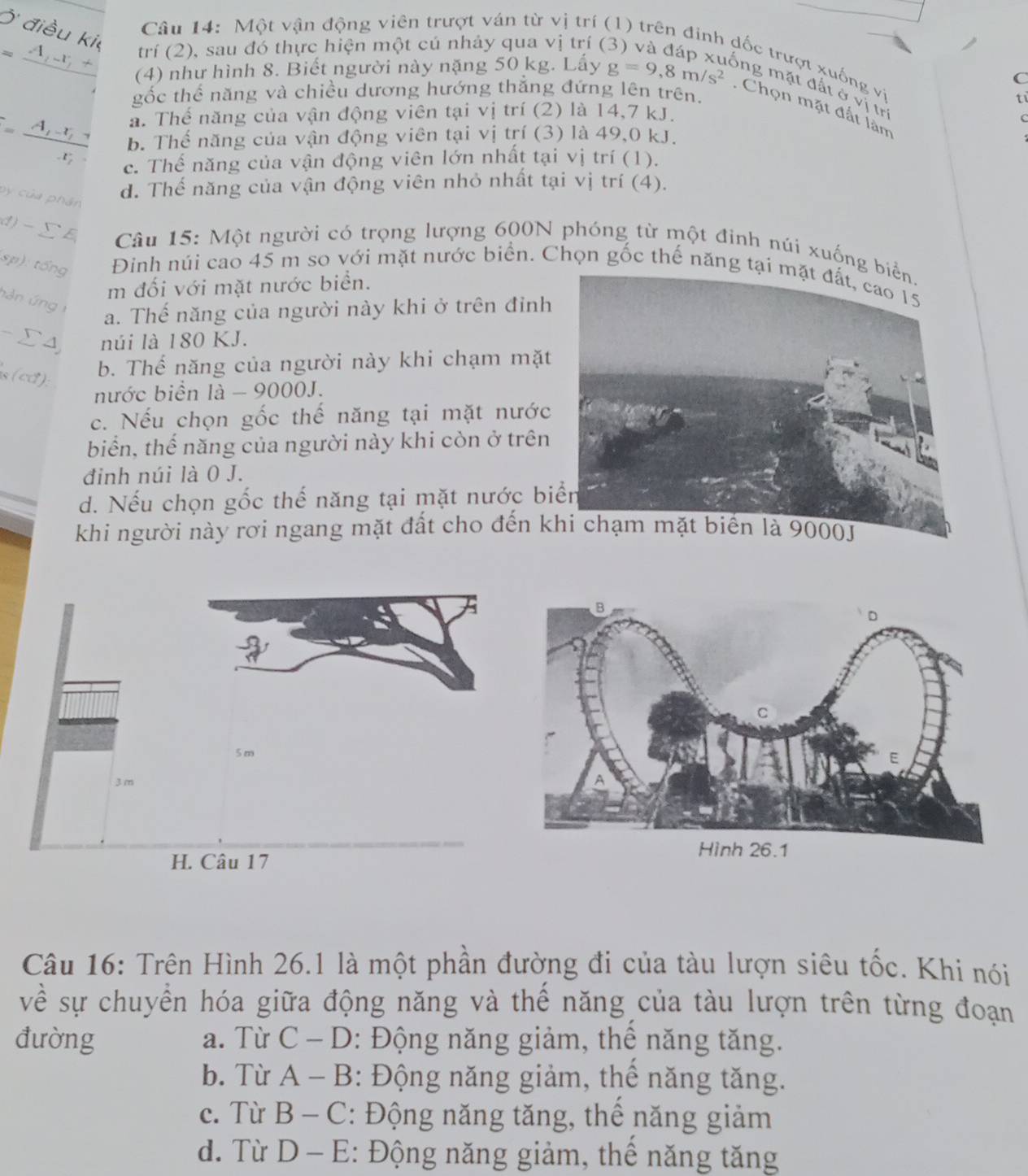 Một vận động viên trượt ván từ vị trí (
Ở điều ki
trí (2), sau đó thực hiện một cú nhảy qua vị trí (
Ap - +
đốc trượt xuống vi
C
(4) như hình 8. Biết người này nặng 50 kg. Lấy g=9,8m/s^2 ổng mặt đất ở vị trị
gốc thể năng và chiều dương hướng thẳng đứng lên trên.
ti
. Chọn mặt đất làn
A a. Thế năng của vận động viên tại vị trí (2) là 14,7 kJ.
 1/4  b. Thế năng của vận động viên tại vị trí (3) là 49,0 kJ.
ce. Thế năng của vận động viên lớn nhất tại vị trí (1).
d. Thế năng của vận động viên nhỏ nhất tại vị trí (4).
by của phân
()-ΣE  Câu 15: Một người có trọng lượng 600N phóng từ một đinh núi xuống 
sp): tổng Đinh núi cao 45 m so với mặt nước biển. Chọn gốc thế năng t
m đối với mặt nước biển.
hàn ứng 1 a. Thế năng của người này khi ở trên đỉnh
- Σ 4 núi là 180 KJ.
s (cd):
b. Thế năng của người này khi chạm mặt
nước biển là - 9000J.
c. Nếu chọn gốc thế năng tại mặt nước
biển, thể năng của người này khi còn ở trên
đinh núi là 0 J.
d. Nếu chọn gốc thế năng tại mặt nước bi
khi người này rơi ngang mặt đất cho đến k
Câu 16: Trên Hình 26.1 là một phần đường đi của tàu lượn siêu tốc. Khi nói
về sự chuyển hóa giữa động năng và thế năng của tàu lượn trên từng đoạn
đường a. Từ C - D: Động năng giảm, thể năng tăng.
b. Từ A-B : Động năng giảm, thể năng tăng.
c. Từ B-C : Động năng tăng, thể năng giảm
d. Từ D-E : Động năng giảm, thể năng tăng