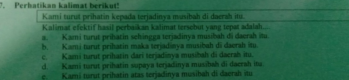 Perhatikan kalimat berikut!
Kami turut prihatin kepada terjadinya musibah di daerah itu.
Kalimat efektif hasil perbaikan kalimat tersebut yang tepat adalah....
a. Kami turut prihatin sehingga terjadinya musibah di daerah itu.
b. Kami turut prihatin maka terjadinya musibah di daerah itu.
c. Kami turut prihatin dari terjadinya musibah di daerah itu.
d. Kamí turut prihatin supaya terjadinya musibah di daerah itu.
e. Kami turut prihatin atas terjadinya musibah di daerah itu