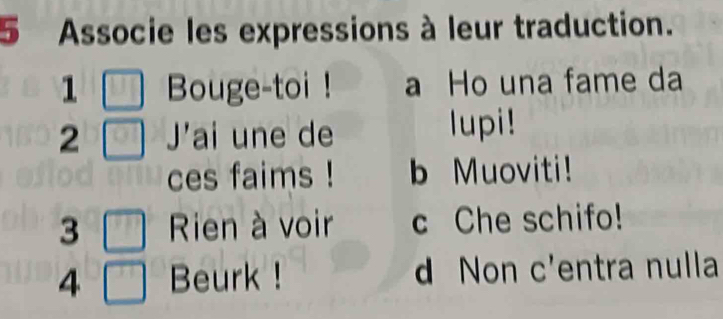 Associe les expressions à leur traduction.
1 Bouge-toi ! a Ho una fame da
2 J'ai une de lupi!
ces faims ! b Muoviti!
3 Rien à voir c Che schifo!
4 Beurk ! d Non C' entra nulla