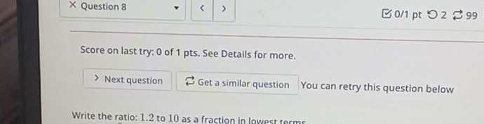 × Question 8 > 0/1 ptつ 2 ♂99 
Score on last try: 0 of 1 pts. See Details for more. 
Next question Get a similar question You can retry this question below 
Write the ratio: 1.2 to 10 as a fraction in lowest terms